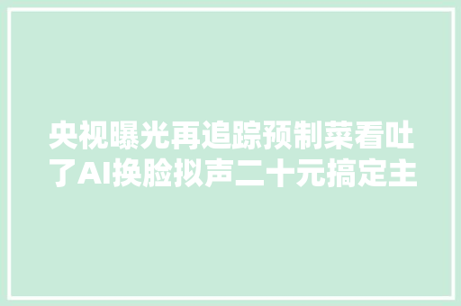 央视曝光再追踪预制菜看吐了AI换脸拟声二十元搞定主板机背后黑灰产