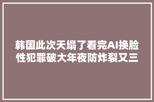韩国此次天塌了看完AI换脸性犯罪破大年夜防炸裂又三不雅观尽碎啊