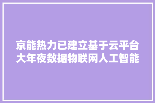 京能热力已建立基于云平台大年夜数据物联网人工智能技能的聪慧化供热系统提高供热治理效率