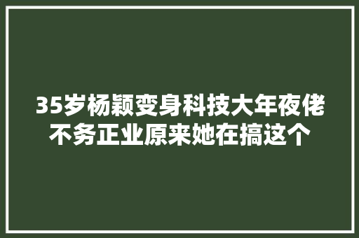 35岁杨颖变身科技大年夜佬不务正业原来她在搞这个