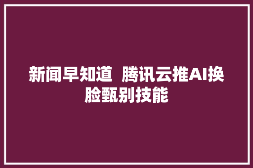 新闻早知道  腾讯云推AI换脸甄别技能