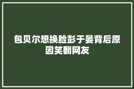 包贝尔想换脸彭于晏背后原因笑翻网友