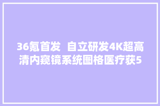 36氪首发  自立研发4K超高清内窥镜系统图格医疗获5000万元A轮融资