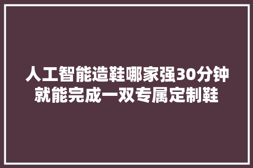 人工智能造鞋哪家强30分钟就能完成一双专属定制鞋