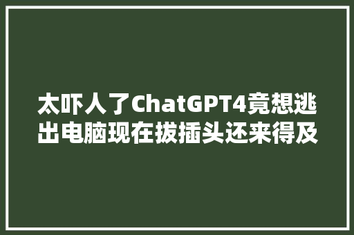 太吓人了ChatGPT4竟想逃出电脑现在拔插头还来得及吗