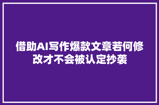 借助AI写作爆款文章若何修改才不会被认定抄袭