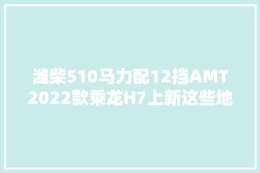 潍柴510马力配12挡AMT2022款乘龙H7上新这些地方变了