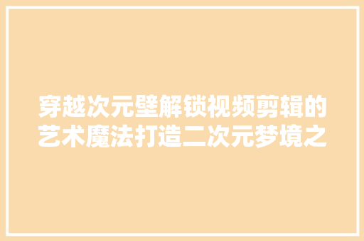 穿越次元壁解锁视频剪辑的艺术魔法打造二次元梦境之旅