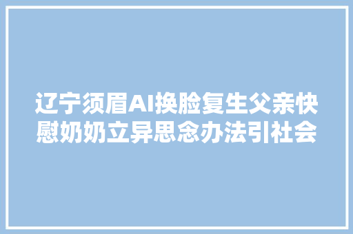 辽宁须眉AI换脸复生父亲快慰奶奶立异思念办法引社会关注