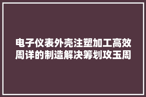 电子仪表外壳注塑加工高效周详的制造解决筹划攻玉周详五金