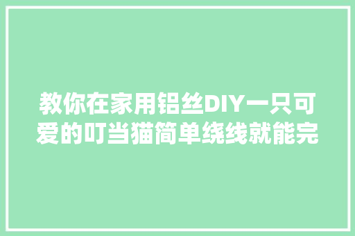 教你在家用铝丝DIY一只可爱的叮当猫简单绕线就能完成收藏
