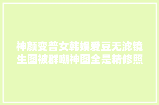 神颜变普女韩娱爱豆无滤镜生图被群嘲神图全是精修照骗