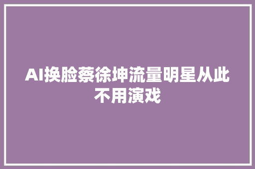 AI换脸蔡徐坤流量明星从此不用演戏