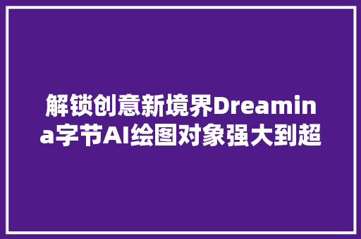 解锁创意新境界Dreamina字节AI绘图对象强大到超乎想象