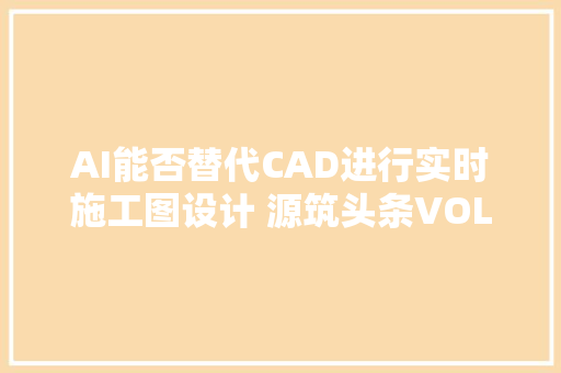AI能否替代CAD进行实时施工图设计 源筑头条VOL31