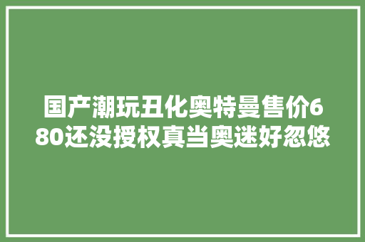 国产潮玩丑化奥特曼售价680还没授权真当奥迷好忽悠