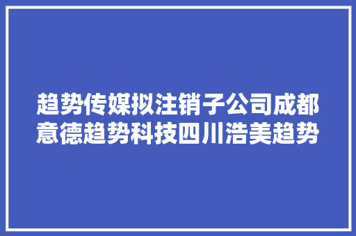 趋势传媒拟注销子公司成都意德趋势科技四川浩美趋势科技郑州趋势文化传媒湖北趋势文化传媒