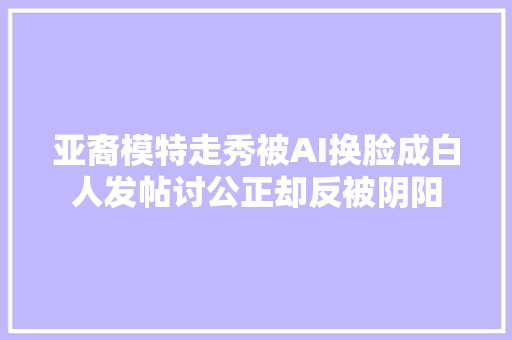 亚裔模特走秀被AI换脸成白人发帖讨公正却反被阴阳