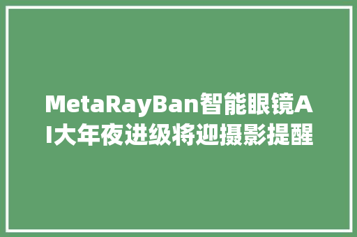 MetaRayBan智能眼镜AI大年夜进级将迎摄影提醒实时翻译功能