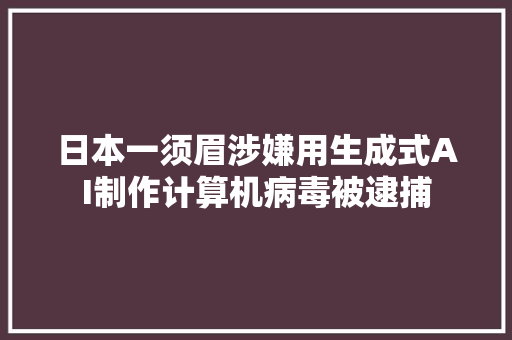 日本一须眉涉嫌用生成式AI制作计算机病毒被逮捕
