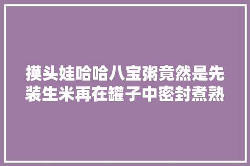 摸头娃哈哈八宝粥竟然是先装生米再在罐子中密封煮熟