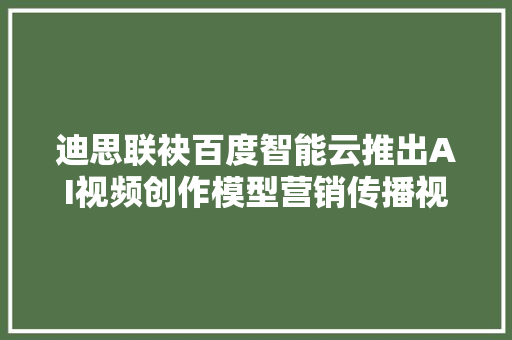 迪思联袂百度智能云推出AI视频创作模型营销传播视频秒级生成