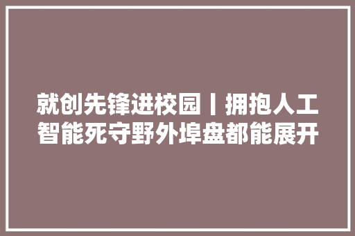 就创先锋进校园丨拥抱人工智能死守野外埠盘都能展开妄图之翼