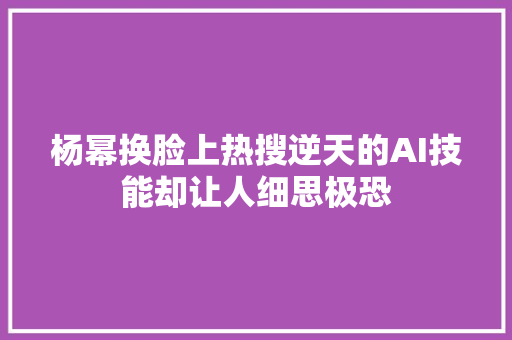 杨幂换脸上热搜逆天的AI技能却让人细思极恐