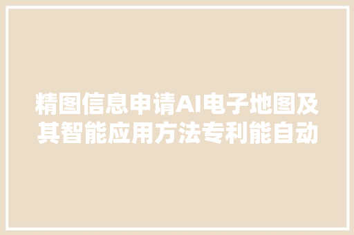 精图信息申请AI电子地图及其智能应用方法专利能自动调解电子地图中各元素的显示大年夜小