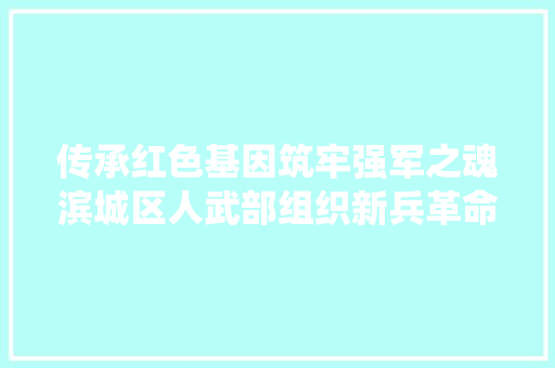 传承红色基因筑牢强军之魂滨城区人武部组织新兵革命传统教诲