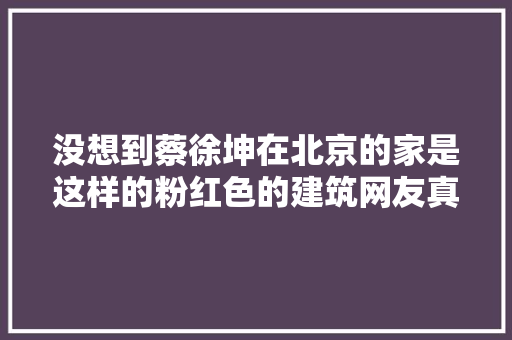 没想到蔡徐坤在北京的家是这样的粉红色的建筑网友真少女心