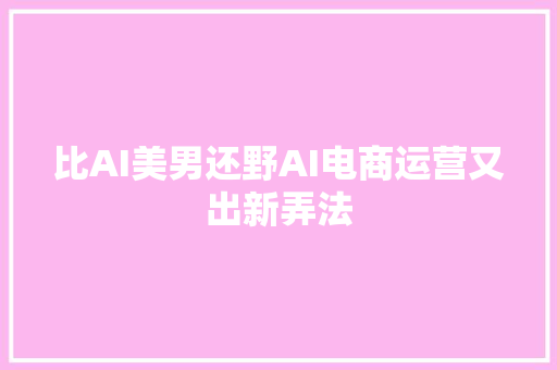 比AI美男还野AI电商运营又出新弄法