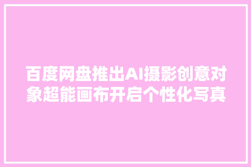 百度网盘推出AI摄影创意对象超能画布开启个性化写真新纪元