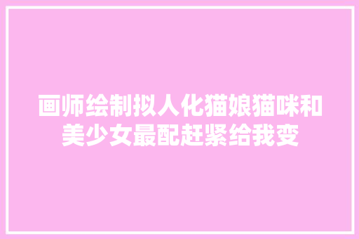 画师绘制拟人化猫娘猫咪和美少女最配赶紧给我变