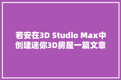 若安在3D Studio Max中创建迷你3D房屋一篇文章教会你
