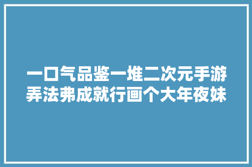 一口气品鉴一堆二次元手游弄法弗成就行画个大年夜妹妹赚钱