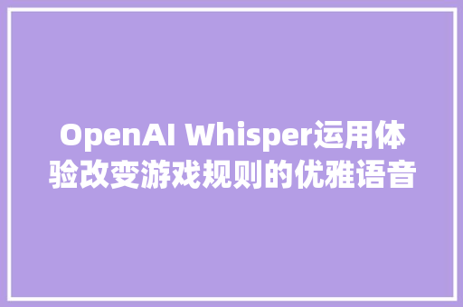 OpenAI Whisper运用体验改变游戏规则的优雅语音转写对象
