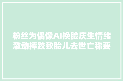 粉丝为偶像AI换脸庆生情绪激动摔跤致胎儿去世亡称要你们偿命