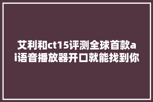 艾利和ct15评测全球首款ai语音播放器开口就能找到你想听的