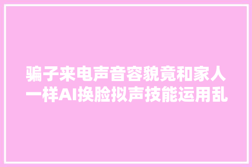 骗子来电声音容貌竟和家人一样AI换脸拟声技能运用乱象惊人