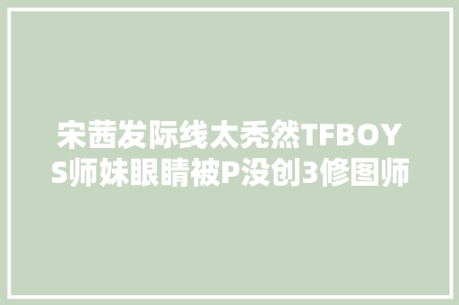 宋茜发际线太秃然TFBOYS师妹眼睛被P没创3修图师是卧底吧