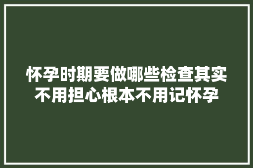 怀孕时期要做哪些检查其实不用担心根本不用记怀孕