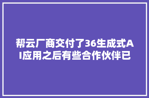 帮云厂商交付了36生成式AI应用之后有些合作伙伴已经尝到甜头