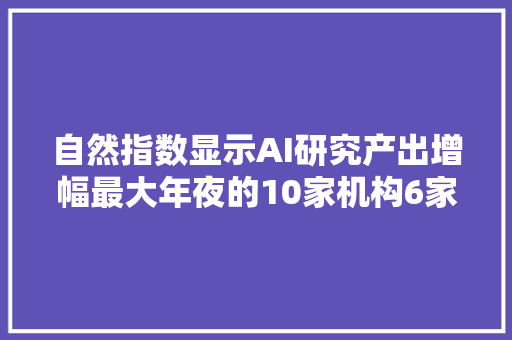 自然指数显示AI研究产出增幅最大年夜的10家机构6家来自中国
