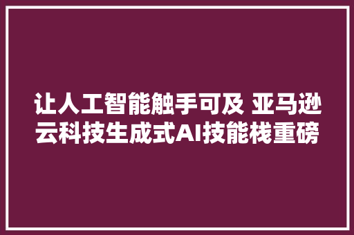 让人工智能触手可及 亚马逊云科技生成式AI技能栈重磅更新