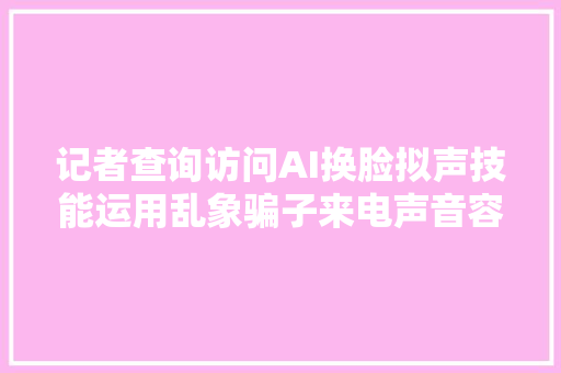 记者查询访问AI换脸拟声技能运用乱象骗子来电声音容貌和我家人一模一样
