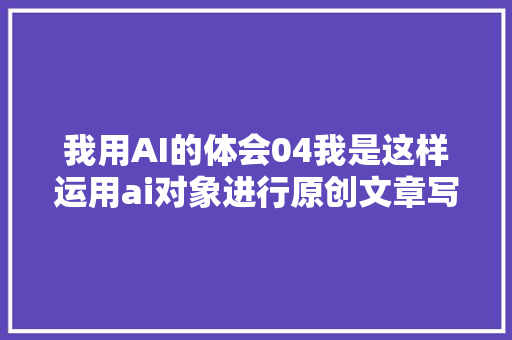 我用AI的体会04我是这样运用ai对象进行原创文章写作的