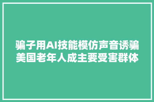 骗子用AI技能模仿声音诱骗美国老年人成主要受害群体