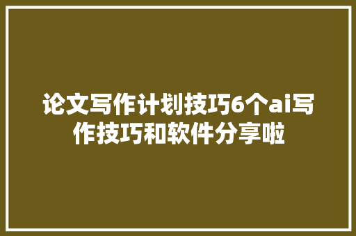 论文写作计划技巧6个ai写作技巧和软件分享啦