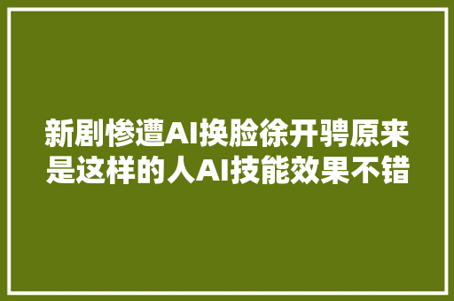 新剧惨遭AI换脸徐开骋原来是这样的人AI技能效果不错